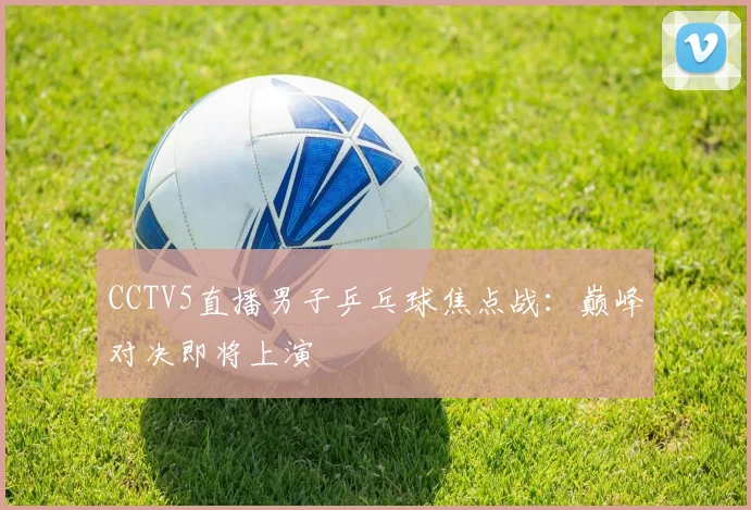 CCTV5直播男子乒乓球焦点战：巅峰对决即将上演