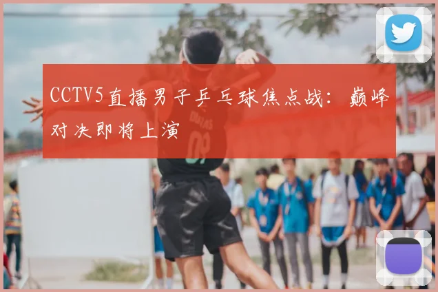 CCTV5直播男子乒乓球焦点战：巅峰对决即将上演