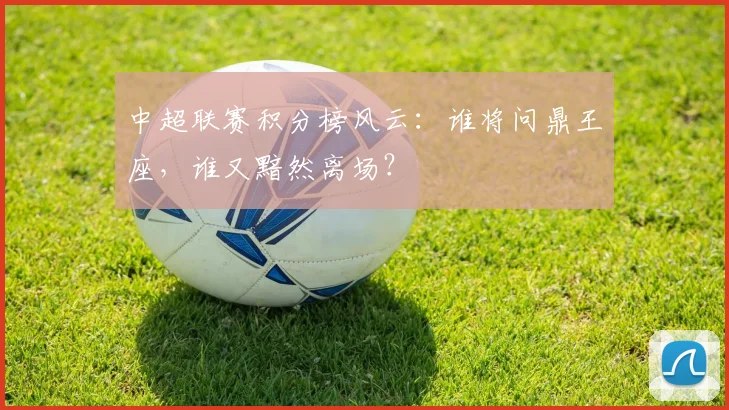 中超联赛积分榜风云：谁将问鼎王座，谁又黯然离场？