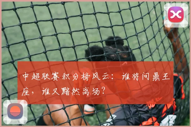 中超联赛积分榜风云：谁将问鼎王座，谁又黯然离场？