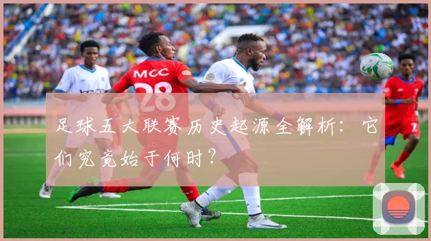 足球五大联赛历史起源全解析:它们究竟始于何时?