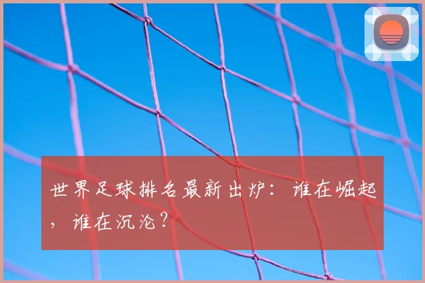 世界足球排名最新出炉:谁在崛起,谁在沉沦?